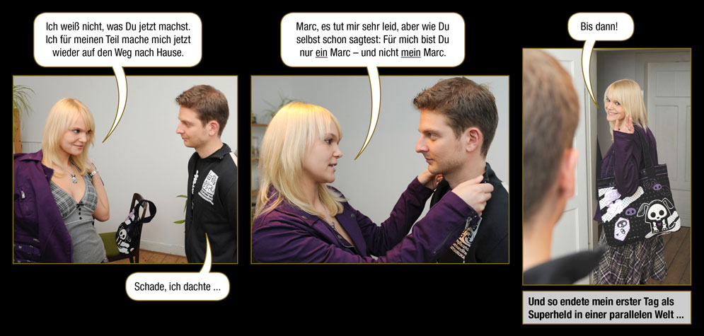 Episode 5, Seite 42: Jana: Ich wei� nicht, was Du jetzt machst. Ich f�r meinen Teil mache mich jetzt wieder auf den Weg nach Hause. / Marc: Schade, ich dachte ... / Jana: Marc, es tut mir sehr leid, aber wie Du selbst schon sagtest: F�r mich bist Du nur ein Marc � und nicht mein Marc. Bis dann! / Und so endete mein erster Tag als Superheld in einer parallelen Welt ...