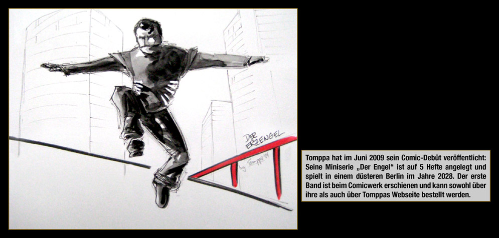 Gastk�nstler: Tomppa - Tomppa hat im Juni 2009 sein Comic-Deb�t ver�ffentlicht: Seine Miniserie �Der Engel� ist auf 5 Hefte angelegt und spielt in einem d�steren Berlin im Jahre 2028. Der erste Band ist beim Comicwerk erschienen und kann sowohl �ber ihre als auch �ber Tomppas Webseite bestellt werden.