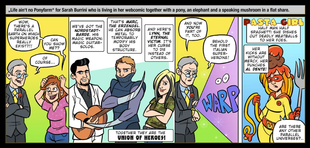 Guest artist: Sarah Burrini - „Life ain‘t no Ponyfarm“ for Sarah Burrini who is living in her webcomic together with a pony, an elephant and a speaking mushroom in a flat share. / Sarah: Wow, there's a parallel earth on which superheroes really exist?!! Can you show me? / The One Who Knows: Of course... We've got the Nordstadt-Barde. His magic weapon: Magic Guitar-Solos. That's Marc, the Erzengel. He can absorb metal to temporarily modify his body structure. And here's Lynn, The Eternal Victim. It's her curse to die instead of others. And now you're part of it, too! Behold the first Italian superheroine! / WARP / Pasta Girl! Half man half spaghetti she dishes out deadly meatballs to her foes. Her kicks are without mercy, her punches al dente! / Sarah: Are there any other parallel universes?..